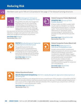 ORDER TODAY: Toll Free (US): 877.447.1888 | +1.610.688.0100 | www.clsi.org | customerservice@clsi.org44
Reducing Risk
POCT07 | Quality Management: Approaches
to Reducing Errors at the Point of Care
This guideline presents the core
infrastructure for a standardized error
tracking system with the primary goals
of reducing risk and increasing quality of
point-of-care testing, while accumulating
standardized data for benchmarking use.
Item Order Code: POCT07-A
Nonmember Price: $140
EP18 | Risk Management Techniques to
Identify and Control Laboratory Error Sources
This guideline describes risk management
techniques that will aid in identifying,
understanding, and managing sources
of failure (potential failure modes) and
help to ensure correct results. Although
intended primarily for in vitro diagnostics,
this document will also serve as a reference for clinical
laboratory managers and supervisors who wish to learn
about risk management techniques and processes.
Item Order Code: EP18-A2
Nonmember Price: $180
JC
CAP | FDA | JC
OCTOBER 2010
NOVEMBER 2009
Related Companion Product (Worksheet)
EP18/EP23 WS | Sources of Failure
Template Worksheet
A failure modes and effects analysis table
may be used as a checklist or as a tool to
help identify potential failures in a testing
system. These potential failures are then
addressed by an appropriate quality
assurance program. Use this electronic
template to easily identify these possible
failures.
Item Order Code: EP18-A2/EP23-A WS
Nonmember Price: FREE
Related Companion Product (Bench Aid)
POCT07 RG | Addressing Errors in
Point-of-Care Testing Reference Guide
Includes preexamination considerations
(patient preparation for the test and sample
collection and handling); examination
considerations (operator related, reagent
related, sample related, and device related);
and postexamination considerations
(communication related and data
management related). Formatted as a
spiral-bound reference guide for convenient
use in the laboratory.
Item Order Code: POCT07-A RG
Nonmember Price: $50
Related Educational Product
Quiz for Document Competency: POCT07-A—Quality Management: Approaches to Reducing Errors at
the Point of Care
Document competency quiz designed to test your comprehension of the concepts in CLSI guideline POCT07.
Read the document that you have previously purchased and take a quiz to validate reading comprehension.
Earn a score of 75% or higher (three attempts allowed) on the 12-question quiz, and print out a certificate
for 2.0 P.A.C.E.® continuing education credits!
Item Order Code: Quiz POCT07-A
Nonmember Price: $50
NOVEMBER 2013
JANUARY 2015
JULY 2013
Members save up to 70% on CLSI products! See page 17 for discount pricing structure.
 