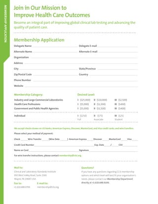 Industry and Large Commercial Laboratories
Health Care Professions
Government and Public Health Agencies
Individual
I ($25,000)	 II ($10,000)		 III ($2,500)
I ($5,000)	 II ($1,500)		 III ($400)
I ($5,000)	 II ($1,500)		 III ($400)
I ($250) 	 II ($75) 		 III ($25)
Full 	 Associate		 Student
Become an integral part of improving global clinical lab testing and advancing the
quality of patient care.
Join in Our Mission to
Improve Health Care Outcomes
Membership Application
Delegate Name						Delegate E-mail
Alternate Name						Alternate E-mail
Organization
Address							
City 							State/Province			
Zip/Postal Code 						Country
Phone Number
Website
Membership Category: Desired Level:
We accept checks drawn on US banks; American Express, Discover, MasterCard, and Visa credit cards; and wire transfers.
Please select your method of payment:
Check 	 Wire Transfer 	 (Wire Date 	 ) American Express 	 Discover 	 MasterCard 	 Visa 	
Credit Card Number	 Exp. Date	 /	 CSV	
Name on Card	 Signature	
For wire transfer instructions, please contact membership@clsi.org.
MEMBERSHIPAPPLICATION
Mail to:
Fax to: E-mail to:
Clinical and Laboratory Standards Institute
950 West Valley Road, Suite 2500
Wayne, PA 19087 USA
+1.610.688.0700 membership@clsi.org
Questions?
If you have any questions regarding CLSI membership
options and which level will best fit your organization’s
needs, please contact our Membership Department
directly at +1.610.688.0100.
 