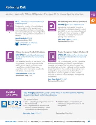 ORDER TODAY: Toll Free (US): 877.447.1888 | +1.610.688.0100 | www.clsi.org | customerservice@clsi.org 45
Reducing Risk
EP23 | Laboratory Quality Control Based on
Risk Management
This guideline provides information based
on risk management for laboratories to
develop quality control plans tailored to the
particular combination of measuring system,
laboratory setting, and clinical application of
the test.
Item Order Code: EP23-A
Nonmember Price: $180
Formatted in an enhanced,
full-color layout!
JC
OCTOBER 2011
Related Companion Product (Bench Aid)
EP23 QG | EP23 Quick Reference Guide
Includes the steps needed to create a
laboratory’s individualized quality control
plan (IQCP) as well as a process flow chart
that lists the steps for creating an IQCP.
Formatted as an 11x17-inch chart for
posting in the laboratory.
Item Order Code: EP23-A QG
Nonmember Price: $50
Related Companion Product (Worksheet)
EP23-A WS | A Sample Form for Laboratory
Quality Control Based on Risk Management;
Worksheet
This EP23 worksheet contains a template
and example that help users identify potential failure
modes at each stage of the test system’s process and
consider what monitors are in place or could be used to
detect the problem. The worksheet does not represent
a complete or comprehensive evaluation of risk and
laboratories are encouraged to use other available
resources to meet each institution’s risk management
requirements.
Item Order Code: EP23-A WS
Nonmember Price: $100
Related Companion Product (Workbook)
EP23 WB | A Practical Guide for Laboratory
Quality Control Based on Risk Management;
Workbook
This workbook provides an overview of each
step necessary to create a comprehensive
quality control plan. It is tailored around
a specific example that helps readers
understand what information to gather to
help detect and assess risks.
Item Order Code: EP23-A WB
Nonmember Price: $100
AUGUST 2013
SEPTEMBER 2013AUGUST 2013
This package includes:
	EP23—Laboratory Quality Control Based on
Risk Management
	EP23 Implementation Workbook—A
Practical Guide for Laboratory Quality
Control Based on Risk Management
Item Order Code: EP23-A PK
	EP23 Worksheet—A Sample Form for
Laboratory Quality Control Based on Risk
Management
Nonmember Price: $340
bundle
and save!
EP23 Package | Laboratory Quality Control Based on Risk Management; Approved
Guideline, Workbook, and Worksheet Package
Members save up to 70% on CLSI products! See page 17 for discount pricing structure.
 