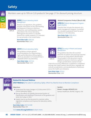 ORDER TODAY: Toll Free (US): 877.447.1888 | +1.610.688.0100 | www.clsi.org | customerservice@clsi.org46
Related On-Demand Webinar
GP17 Webinar | The Latest in Laboratory Safety: What You Need to Know to Maintain Compliance
Objectives:
	Understand the major changes in CLSI document GP17—
Clinical Laboratory Safety.
	Discuss the effects of Globally Harmonized System of
Classification and Labelling of Chemicals on the guideline and
what role it plays in 2015.
	Explain how to use the document to maintain safety
regulation compliance and improve the laboratory safety
culture.
Item Order Code: GP17-A3 WR
Nonmember Price: $99
Speaker:
Daniel J. Scungio, MT(ASCP), SLS
Sentara Healthcare, Norfolk, Virginia, USA
Safety
GP17 | Clinical Laboratory Safety
This guideline contains general
recommendations for implementing a
high-quality laboratory safety program,
which are provided in a framework that is
adaptable within any laboratory.
Item Order Code: GP17-A3
Nonmember Price: $140
GP05 | Clinical Laboratory Waste
Management
Based on US regulations, this guideline
provides information on the safe handling
and disposal of chemical, infectious,
radioactive, and multihazardous wastes
generated in the clinical laboratory.
Although this document is a valuable
resource for a wider audience, it is intended
for use primarily in the United States.
Item Order Code: GP05-A3
Nonmember Price: $140
GP33 | Accuracy in Patient and Sample
Identification
This guideline describes the essential
elements of systems and processes required
to ensure accurate patient identification.
The principles in this document may be
applied to manual or electronic systems.
Design considerations covered include
criteria for accuracy, differences in inpatient vs outpatient
settings that impact patient identification, language and
cultural considerations, and standardization of processes
across the health care enterprise.
Item Order Code: GP33-A
Nonmember Price: $140
CAP | JC
CAP | JC
CAP | JC
JUNE 2012
JANUARY 2011
MARCH 2010
Related Companion Product (Bench Aid)
GP05 CL | Waste Management Program–
Audit Checklist
Checklist that includes the elements of a
waste management program. Formatted
on a durable, waterproof sheet for quick
reference in the laboratory.
Item Order Code: GP05-A3 CL
Nonmember Price: $20
MARCH 2015
Members save up to 70% on CLSI products! See page 17 for discount pricing structure.
Visit www.clsi.org/webinars to learn more.
 