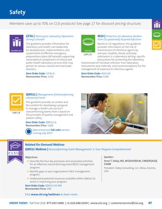 ORDER TODAY: Toll Free (US): 877.447.1888 | +1.610.688.0100 | www.clsi.org | customerservice@clsi.org 47
Related On-Demand Webinar
QMS11 Webinar | Nonconforming Event Management: Is Your Program Comprehensive?
Objectives:
	Describe the four key processes and associated activities
for an effective nonconforming event (NCE) management
program.
	Identify gaps in your organization’s NCE management
program.
	Understand potential resources available within QMS11 to
assist in improving your program.
Item Order Code: QMS11-A2 WR
Nonmember Price: $99
Speaker:
Anne T. Daley, MS, MT(ASCP)DLM, CMQOE(ASQ)
CSSBB
President, Daley Consulting, LLC, Mesa, Arizona,
USA
Safety
GP36 | Planning for Laboratory Operations
During a Disaster
This guideline provides information for
laboratory and health care leadership
for development, implementation, and
sustainment of effective emergency
preparedness plans (all hazards) supporting
nonanalytical components of clinical and
public health laboratory services that may
pertain to various natural and manmade
disasters.
Item Order Code: GP36-A
Nonmember Price: $140
M29 | Protection of Laboratory Workers
From Occupationally Acquired Infections
Based on US regulations, this guideline
provides information on the risk of
transmission of infectious agents by
aerosols, droplets, blood, and body
substances in a laboratory setting; specific
precautions for preventing the laboratory
transmission of microbial infection from laboratory
instruments and materials; and recommendations for the
management of exposure to infectious agents.
Item Order Code: M29-A4
Nonmember Price: $180
CAP | JC
CAP | JC
DECEMBER 2014
NOVEMBER 2007
MAY 2014
QMS11 | Management of Nonconforming
Laboratory Events
This guideline provides an outline and
the content for developing a program
to manage a health care service’s
nonconforming events that is based on
the principles of quality management and
patient safety.
Item Order Code: QMS11-A
Nonmember Price: $180
New enhanced, full-color version
coming July 2015!
Members save up to 70% on CLSI products! See page 17 for discount pricing structure.
Visit www.clsi.org/webinars to learn more.
 
