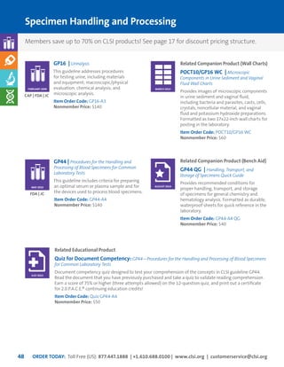ORDER TODAY: Toll Free (US): 877.447.1888 | +1.610.688.0100 | www.clsi.org | customerservice@clsi.org48
Specimen Handling and Processing
GP44 | Procedures for the Handling and
Processing of Blood Specimens for Common
Laboratory Tests
This guideline includes criteria for preparing
an optimal serum or plasma sample and for
the devices used to process blood specimens.
Item Order Code: GP44-A4
Nonmember Price: $140
GP16 | Urinalysis
This guideline addresses procedures
for testing urine, including materials
and equipment; macroscopic/physical
evaluation; chemical analysis; and
microscopic analysis.
Item Order Code: GP16-A3
Nonmember Price: $140
FDA | JC
CAP | FDA | JC
MAY 2010
FEBRUARY 2009
Related Companion Product (Wall Charts)
POCT10/GP16 WC | Microscopic
Components in Urine Sediment and Vaginal
Fluid Wall Charts
Provides images of microscopic components
in urine sediment and vaginal fluid,
including bacteria and parasites, casts, cells,
crystals, noncellular material, and vaginal
fluid and potassium hydroxide preparations.
Formatted as two 17x22-inch wall charts for
posting in the laboratory.
Item Order Code: POCT10/GP16 WC
Nonmember Price: $60
Related Companion Product (Bench Aid)
GP44 QG | Handling, Transport, and
Storage of Specimens Quick Guide
Provides recommended conditions for
proper handling, transport, and storage
of specimens for general chemistry and
hematology analysis. Formatted as durable,
waterproof sheets for quick reference in the
laboratory.
Item Order Code: GP44-A4 QG
Nonmember Price: $40
Related Educational Product
Quiz for Document Competency: GP44—Procedures for the Handling and Processing of Blood Specimens
for Common Laboratory Tests
Document competency quiz designed to test your comprehension of the concepts in CLSI guideline GP44.
Read the document that you have previously purchased and take a quiz to validate reading comprehension.
Earn a score of 75% or higher (three attempts allowed) on the 12-question quiz, and print out a certificate
for 2.0 P.A.C.E.® continuing education credits!
Item Order Code: Quiz GP44-A4
Nonmember Price: $50
MARCH 2015
AUGUST 2014
JULY 2013
Members save up to 70% on CLSI products! See page 17 for discount pricing structure.
 