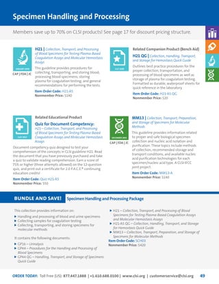 ORDER TODAY: Toll Free (US): 877.447.1888 | +1.610.688.0100 | www.clsi.org | customerservice@clsi.org 49
Specimen Handling and Processing
MM13 | Collection, Transport, Preparation,
and Storage of Specimens for Molecular
Methods
This guideline provides information related
to proper and safe biological specimen
collection and nucleic acid isolation and
purification. These topics include methods
of collection, recommended storage and
transport conditions, and available nucleic
acid purification technologies for each
specimen/nucleic acid type. A CLSI-IFCC
joint project.
Item Order Code: MM13-A
Nonmember Price: $140
H21 | Collection, Transport, and Processing
of Blood Specimens for Testing Plasma-Based
Coagulation Assays and Molecular Hemostasis
Assays
This guideline provides procedures for
collecting, transporting, and storing blood;
processing blood specimens; storing
plasma for coagulation testing; and general
recommendations for performing the tests.
Item Order Code: H21-A5
Nonmember Price: $140
CAP | FDA | JC
CAP | FDA | JC
DECEMBER 2005
JANUARY 2008
Related Companion Product (Bench Aid)
H21 QG | Collection, Handling, Transport,
and Storage for Hemostasis Quick Guide
Outlines best practice procedures for the
proper collection, transportation, and
processing of blood specimens as well as
storage of plasma for coagulation testing.
Formatted as durable, waterproof sheets for
quick reference in the laboratory.
Item Order Code: H21-A5 QG
Nonmember Price: $20
Related Educational Product
Quiz for Document Competency:
H21—Collection, Transport, and Processing
of Blood Specimens for Testing Plasma-Based
Coagulation Assays and Molecular Hemostasis
Assays
Document competency quiz designed to test your
comprehension of the concepts in CLSI guideline H21. Read
the document that you have previously purchased and take
a quiz to validate reading comprehension. Earn a score of
75% or higher (three attempts allowed) on the 12-question
quiz, and print out a certificate for 2.0 P.A.C.E.® continuing
education credits!
Item Order Code: Quiz H21-A5
Nonmember Price: $50
JULY 2008
JULY 2013
This collection provides information on:
	Handling and processing of blood and urine specimens
	Collecting samples for coagulation testing
	Collecting, transporting, and storing specimens for
molecular methods
It contains the following documents:
	GP16 – Urinalysis
	GP44 – Procedures for the Handling and Processing of
Blood Specimens
	GP44 QG – Handling, Transport, and Storage of Specimens
Quick Guide
	H21 – Collection, Transport, and Processing of Blood
Specimens for Testing Plasma-Based Coagulation Assays
and Molecular Hemostasis Assays
	H21-A5 QG – Collection, Handling, Transport, and Storage
for Hemostasis Quick Guide
	MM13 – Collection, Transport, Preparation, and Storage of
Specimens for Molecular Methods
Item Order Code: SCH03
Nonmember Price: $420
bundle and save! Specimen Handling and Processing Package
Members save up to 70% on CLSI products! See page 17 for discount pricing structure.
 