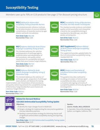 ORDER TODAY: Toll Free (US): 877.447.1888 | +1.610.688.0100 | www.clsi.org | customerservice@clsi.org 51
Susceptibility Testing
Related On-Demand Webinar
CLSI 2015 Antimicrobial Susceptibility Testing Update
Objectives:
	Identify the major changes found in M100-S25.
	Design a strategy for implementing the new practice guidelines
into your laboratory practices.
	Develop a communication strategy for informing clinical staff
of significant antimicrobial susceptibility testing and reporting
changes.
Speaker:
Janet A. Hindler, MCLS, MT(ASCP)
Sr. Specialist, Clinical Microbiology, UCLA Health
System, Los Angeles, California, USA
Item Order Code: CLSI 2015 Antimicrobial Susceptibility Testing Update
Nonmember Price: $125
M11 | Methods for Antimicrobial
Susceptibility Testing of Anaerobic Bacteria
This standard provides reference methods
for the determination of minimal inhibitory
concentrations of anaerobic bacteria by agar
dilution and broth microdilution.
Item Order Code: M11-A8
Nonmember Price: $180
M27 | Reference Method for Broth Dilution
Antifungal Susceptibility Testing of Yeasts
This standard addresses the selection
and preparation of antifungal agents;
implementation and interpretation of
test procedures; and quality control
requirements for susceptibility testing of
yeasts that cause invasive fungal infections.
Item Order Code: M27-A3
Nonmember Price: $180
M24 | Susceptibility Testing of Mycobacteria,
Nocardiae, and Other Aerobic Actinomycetes
This standard provides protocols and related
quality control parameters and interpretive
criteria for the susceptibility testing of
mycobacteria, Nocardia spp., and other
aerobic actinomycetes.
Item Order Code: M24-A2
Nonmember Price: $180
MARCH 2011FEBRUARY 2012
APRIL 2008
M27 Supplement | Reference Method
for Broth Dilution Antifungal Susceptibility
Testing of Yeasts
This supplement provides updated tables for
the CLSI antimicrobial susceptibility testing
standard M27-A3.
Item Order Code: M27-S4
Nonmember Price: $35
DECEMBER 2012
M38 | Reference Method for Broth
Dilution Antifungal Susceptibility Testing of
Filamentous Fungi
This standard addresses the selection of
antifungal agents, preparation of antifungal
stock solutions and dilutions for testing
implementation and interpretation of test procedures,
and quality control requirements for susceptibility testing
of filamentous fungi (moulds) that cause invasive and
cutaneous fungal infections.
Item Order Code: M38-A2
Nonmember Price: $180
M39 | Analysis and Presentation of
Cumulative Antimicrobial Susceptibility
Test Data
This guideline describes methods for
recording and analysis of antimicrobial
susceptibility test data, consisting of
cumulative and ongoing summaries of
susceptibility patterns of clinically significant
microorganisms.
Item Order Code: M39-A4
Nonmember Price: $180
JANUARY 2014APRIL 2008
Members save up to 70% on CLSI products! See page 17 for discount pricing structure.
 