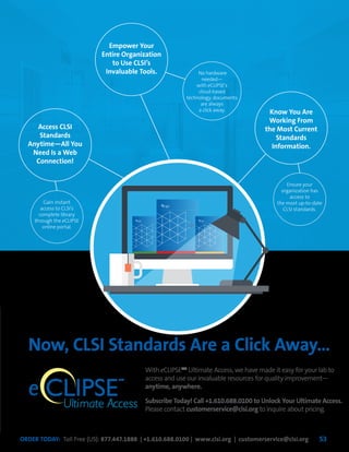 ORDER TODAY: Toll Free (US): 877.447.1888 | +1.610.688.0100 | www.clsi.org | customerservice@clsi.org 53
Now, CLSI Standards Are a Click Away…
With eCLIPSETM
Ultimate Access, we have made it easy for your lab to
access and use our invaluable resources for quality improvement—
anytime, anywhere.
Subscribe Today! Call +1.610.688.0100 to Unlock Your Ultimate Access.
Please contact customerservice@clsi.org to inquire about pricing.
CLIPSEUltimate Access
e
TM
Access CLSI
Standards
Anytime—All You
Need Is a Web
Connection!
Gain instant
access to CLSI’s
complete library
through the eCLIPSE
online portal.
Ensure your
organization has
access to
the most up-to-date
CLSI standards.
Empower Your
Entire Organization
to Use CLSI’s
Invaluable Tools.
Know You Are
Working From
the Most Current
Standards
Information.
No hardware
needed—
with eCLIPSE’s
cloud-based
technology, documents
are always
a click away.
 