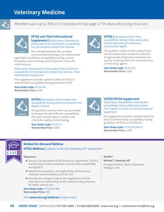ORDER TODAY: Toll Free (US): 877.447.1888 | +1.610.688.0100 | www.clsi.org | customerservice@clsi.org54
Related On-Demand Webinar
VET01 Webinar | Updates to the CLSI Veterinary AST Supplement
Objectives:
	Discuss CLSI document VET01-A4 and its supplement, VET01S,
and how they impact veterinary antimicrobial susceptibility
testing (AST).
	Identify the procedures and applications of the various
methods recommended by CLSI for AST.
	Describe the changes made to the supplement and the
importance of interpreting results, based on drug selection,
for better animal care.
Item Order Code: VET01-A4 WR
Nonmember Price: $99
Speaker:
Michael T. Sweeney, MT
Principal Scientist, Zoetis, Kalamazoo,
Michigan, USA
Veterinary Medicine
VET01 and Third Informational
Supplement | Performance Standards for
Antimicrobial Disk and Dilution Susceptibility
Tests for Bacteria Isolated From Animals
This standard provides the currently
recommended techniques for antimicrobial
agent disk and dilution susceptibility testing, criteria
for quality control testing, and interpretive criteria for
veterinary use.
Performance Standards for Antimicrobial Disk and Dilution
Susceptibility Tests for Bacteria Isolated From Animals; Third
Informational Supplement
This supplement provides updated tables for the CLSI
antimicrobial susceptibility testing standard VET01.
Item Order Code: VET01-A4
Nonmember Price: $230
VET02 | Development of In Vitro
Susceptibility Testing Criteria and Quality
Control Parameters for Veterinary
Antimicrobial Agents
This guideline addresses the required and
recommended data needed for selection
of appropriate interpretive standards and
quality control guidance for new veterinary
antimicrobial agents.
Item Order Code: VET02-A3
Nonmember Price: $140
VET03/VET04 Supplement
Performance Standards for Antimicrobial
Susceptibility Testing of Bacteria Isolated
From Aquatic Animals; Second Informational
Supplement
This supplement provides updated tables for
the CLSI antimicrobial susceptibility testing
guidelines VET03-A and VET04-A2.
Item Order Code: VET03/VET04-S2
Nonmember Price: $100
VET03 | Methods for Antimicrobial Disk
Susceptibility Testing of Bacteria Isolated From
Aquatic Animals
This guideline provides the most up-to-date
techniques for disk diffusion susceptibility
testing of aquatic species isolates, and
criteria for quality control testing.
Item Order Code: VET03-A
Nonmember Price: $140
JULY 2013 FEBRUARY 2008
SEPTEMBER 2014JUNE 2006
Members save up to 70% on CLSI products! See page 17 for discount pricing structure.
Visit www.clsi.org/webinars to learn more.
 