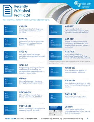 ORDER TODAY: Toll Free (US): 877.447.1888 | +1.610.688.0100 | www.clsi.org | customerservice@clsi.org 1
Quality System Regulation for
Laboratory-Developed Tests
A Practical Guide for the Laboratory
January 2015
M100-S25
Performance Standards for Antimicrobial
Susceptibility Testing; Twenty-Fifth
Informational Supplement
January 2015
M07-A10
Methods for Dilution Antimicrobial
Susceptibility Tests for Bacteria That Grow
Aerobically; Approved Standard —Tenth
Edition
January 2015
M02-A12
Performance Standards for Antimicrobial
Disk Susceptibility Tests; Approved
Standard—Twelfth Edition
Recently
Published
From CLSI
New and revised standards on timely clinical laboratory topics.
M100-S25*
Performance Standards for
Antimicrobial Susceptibility Testing;
Twenty-Fifth Informational Supplement
M07-A10*
Methods for Dilution Antimicrobial
Susceptibility Tests for Bacteria That
Grow Aerobically; Approved Standard—
Tenth Edition
M02-A12*
Performance Standards for
Antimicrobial Disk Susceptibility Tests;
Approved Standard—Twelfth Edition
This document provides updated tables for the Clinical and
Laboratory Standards Institute antimicrobial susceptibility
testing standards M02-A11, M07-A9, and M11-A8.
A standard for global application developed through the Clinical and Laboratory Standards
Institute consensus process.
EP15-A3
User Verification of Precision and
Estimation of Bias; Approved Guideline—
Third Edition
September 2014
This document provides updated tables for the Clinical and
Laboratory Standards Institute antimicrobial susceptibility
testing standards M02-A11, M07-A9, and M11-A8.
A standard for global application developed through the Clinical and Laboratory Standards
Institute consensus process.
GP23-A2
Nongynecological Cytology Specimens:
Preexamination, Examination, and
Postexamination Processes; Approved
Guideline—Second Edition
November 2014
This document provides updated tables for the Clinical and
Laboratory Standards Institute antimicrobial susceptibility
testing standards M02-A11, M07-A9, and M11-A8.
A standard for global application developed through the Clinical and Laboratory Standards
Institute consensus process.
GP36-A
Planning for Laboratory Operations During
a Disaster; Approved Guideline
December 2014
EP15-A3
User Verification of Precision and
Estimation of Bias; Approved Guideline—
Third Edition
GP23-A2
Nongynecological Cytology Specimens:
Preexamination, Examination, and
Postexamination Processes; Approved
Guideline—Second Edition
GP36-A
Planning for Laboratory Operations
During a Disaster; Approved Guideline
This document provides updated tables for the Clinical and
Laboratory Standards Institute antimicrobial susceptibility
testing standards M02-A11, M07-A9, and M11-A8.
A standard for global application developed through the Clinical and Laboratory Standards
Institute consensus process.
POCT06
Effects of Different Sample Types on Glucose
Measurements
1st Edition
This document provides updated tables for the Clinical and
Laboratory Standards Institute antimicrobial susceptibility
testing standards M02-A11, M07-A9, and M11-A8.
A standard for global application developed through the Clinical and Laboratory Standards
Institute consensus process.
C57
Mass Spectrometry for Androgen and
Estrogen Measurements in Serum
1st Edition
This document provides updated tables for the Clinical and
Laboratory Standards Institute antimicrobial susceptibility
testing standards M02-A11, M07-A9, and M11-A8.
A standard for global application developed through the Clinical and Laboratory Standards
Institute consensus process.
POCT13
Glucose Monitoring in Settings Without
Laboratory Support
3rd Edition
POCT06-Ed1
Effects of Different Sample Types on
Glucose Measurements, 1st Edition
C57-Ed1
Mass Spectrometry for Androgen and
Estrogen Measurements in Serum,
1st Edition
POCT13-Ed3
Glucose Monitoring in Settings Without
Laboratory Support, 3rd Edition
3rd Edition
This document provides updated tables for the Clinical and
Laboratory Standards Institute antimicrobial susceptibility
testing standards M02-A11, M07-A9, and M11-A8.
A standard for global application developed through the Clinical and Laboratory Standards
Institute consensus process.
MM03
Molecular Diagnostic Methods for
Infectious Diseases
1st Edition
This document provides updated tables for the Clinical and
Laboratory Standards Institute antimicrobial susceptibility
testing standards M02-A11, M07-A9, and M11-A8.
A standard for global application developed through the Clinical and Laboratory Standards
Institute consensus process.
QMS18
Process Management
MM03-Ed3
Molecular Diagnostic Methods for
Infectious Diseases, 3rd Edition
QMS18-Ed1
Process Management, 1st Edition
QSR LDT
Quality System Regulation for
Laboratory-Developed Tests: A Practical
Guide for the Laboratory
*These documents are sold only in packages of M02 and M100; M07 and M100;
and M02, M07, and M100.
April 2015
MM23
Molecular Diagnostic Methods for Solid
Tumors (Nonhematological Neoplasms)
MM23-Ed1
Molecular Diagnostic Methods for Solid
Tumors (Nonhematological Neoplasms),
1st Edition
This document provides updated tables for the Clinical and
Laboratory Standards Institute antimicrobial susceptibility
testing standards M02-A11, M07-A9, and M11-A8.
A standard for global application developed through the Clinical and Laboratory Standards
Institute consensus process.
EP05-A3
Evaluation of Precision of Quantitative
Measurement Procedures; Approved
Guideline—Third Edition
October 2014
EP05-A3
Evaluation of Precision of Quantitative
Measurement Procedures; Approved
Guideline—Third Edition
 
