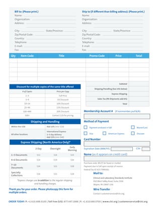 Qty Item Code Title Promo Code Price Total
Subtotal
Shipping/Handling (See info below)
Express Shipping
Sales Tax (PA Shipments add 6%)
Total
Discount for multiple copies of the same title offered
# of Copies Price per Copy
1–3 Full Price
3–9 5% Discount
10–24 10% Discount
25–99 15% Discount
100–499 20% Discount
500+ Contact CLSI for pricing.
Shipping and Handling
Within the USA Add 10% (min $10)
All other locations
International Express
1–3 day delivery
Add 35% (min $40)
Express Shipping (North America Only)*
2-Day Overnight
Early
Morning
1–3 Documents $11 $16 $23
4–6 Documents $14 $19 $26
7–10
Documents
$16 $21 $28
Specialty
Collections
$16 $21 $28
*Express charges are in addition to the regular shipping
and handling charges.
Thank you for your order. Please photocopy this form for
multiple orders.
Membership Account # (if nonmember, put N/A):
Method of Payment
Payment enclosed in full	 		 	 MasterCard
Visa		 	 American Express	 	 Discover	
Card Number
Expiration Date (MM/YY):
Name (as it appears on credit card)
Purchase order MUST be faxed or mailed.
Payment due in full upon receipt of invoice.
Federal Tax ID #23-7089361
	 Mail to:
	 Clinical and Laboratory Standards Institute
	 950 West Valley Road, Suite 2500
	 Wayne, PA 19087 USA
	 Wire Transfer
	 Contact customerservice@clsi.org.
Bill to: (Please print.)
Name:
Organization:
Address:
City:			 State/Province:
Zip/Postal Code:
Country:
Telephone:
E-mail:
Fax:
Ship to (if different than billing address): (Please print.)
Name:
Organization:
Address:
City:			 State/Province:
Zip/Postal Code:
Country:
Telephone:
E-mail:
Fax:
CSV:
ORDER TODAY: P: +1.610.688.0100 | Toll Free (US): 877.447.1888 | F: +1.610.688.0700 | www.clsi.org | customerservice@clsi.org
 