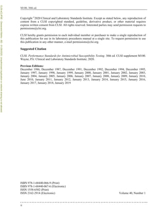 ii
M100, 30th ed.
Copyright ©
2020 Clinical and Laboratory Standards Institute. Except as stated below, any reproduction of
content from a CLSI copyrighted standard, guideline, derivative product, or other material requires
express written consent from CLSI. All rights reserved. Interested parties may send permission requests to
permissions@clsi.org.
CLSI hereby grants permission to each individual member or purchaser to make a single reproduction of
this publication for use in its laboratory procedures manual at a single site. To request permission to use
this publication in any other manner, e-mail permissions@clsi.org.
Suggested Citation
CLSI. Performance Standards for Antimicrobial Susceptibility Testing. 30th ed. CLSI supplement M100.
Wayne, PA: Clinical and Laboratory Standards Institute; 2020.
Previous Editions:
December 1986, December 1987, December 1991, December 1992, December 1994, December 1995,
January 1997, January 1998, January 1999, January 2000, January 2001, January 2002, January 2003,
January 2004, January 2005, January 2006, January 2007, January 2008, January 2009, January 2010,
June 2010, January 2011, January 2012, January 2013, January 2014, January 2015, January 2016,
January 2017, January 2018, January 2019
ISBN 978-1-68440-066-9 (Print)
ISBN 978-1-68440-067-6 (Electronic)
ISSN 1558-6502 (Print)
ISSN 2162-2914 (Electronic) Volume 40, Number 1
CLSI
eCLIPSE
-
Dewanand
Mahto
-
BD
-
01/29/2020.
Unauthorized
duplication
or
network
sharing
is
not
allowed.
 