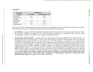 M100,
30th
ed.
For
Use
With
M02
and
M07
4
©
Clinical
and
Laboratory
Standards
Institute.
All
rights
reserved
.
EXAMPLE:
Interpretive
Category
Breakpoints
MIC, µg/mL Zone Diameter, mm
Susceptible 4 20
Susceptible-dose
dependent
8–16 15–19
Intermediate 8–16 15–19
Resistant 32 14
Nonsusceptible >1 <17
MIC or zone diameter value breakpoints and interpretive categories are established per CLSI document M235
for categories of susceptible,
intermediate, and resistant (and susceptible-dose dependent and nonsusceptible, when appropriate).
 susceptible (S) – a category defined by a breakpoint that implies that isolates with an MIC at or below or a zone diameter at or above
the susceptible breakpoint are inhibited by the usually achievable concentrations of antimicrobial agent when the dosage
recommended to treat the site of infection is used, resulting in likely clinical efficacy.
 susceptible-dose dependent (SDD) – a category defined by a breakpoint that implies that susceptibility of an isolate depends on the
dosage regimen that is used in the patient. To achieve levels that are likely to be clinically effective against isolates for which the
susceptibility testing results (either MICs or zone diameters) are in the SDD category, it is necessary to use a dosage regimen
(ie, higher doses, more frequent doses, or both) that results in higher drug exposure than that achieved with the dose that was used to
establish the susceptible breakpoint. Consideration should be given to the maximum, literature-supported dosage regimen, because
higher exposure gives the highest probability of adequate coverage of an SDD isolate. Appendix E lists the doses used when
establishing SDD categories. The drug label should be consulted for recommended doses and adjustment for organ function;
NOTE: The SDD category may be assigned when doses well above those used to calculate the susceptible breakpoint are supported
by the literature, widely used clinically, and/or approved and for which sufficient data to justify the designation exist and have been
reviewed. This category also includes a buffer zone for inherent variability in test methods, which should prevent small,
uncontrolled, technical factors from causing major discrepancies in interpretations, especially for drugs with narrow
pharmacotoxicity margins. See Appendix F for additional information.
CLSI
eCLIPSE
-
Dewanand
Mahto
-
BD
-
01/29/2020.
Unauthorized
duplication
or
network
sharing
is
not
allowed.
 