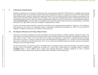 M100,
30th
ed.
For
Use
With
M02
and
M07
8
©
Clinical
and
Laboratory
Standards
Institute.
All
rights
reserved
.
V. Confirmation of Patient Results
Multiple test parameters are monitored by following the QC recommendations described in M100. However, acceptable results derived
from testing QC strains do not guarantee accurate results when testing patient isolates. It is important to review all the results obtained
from all drugs tested on a patient’s isolate before reporting the results. This review should include but not be limited to ensuring that 1) the
AST results are consistent with the identification of the isolate; 2) the results from individual agents within a specific drug class follow the
established hierarchy of activity rules (eg, in general, third-generation cephems are more active than first- or second-generation cephems
against Enterobacterales); and 3) the isolate is susceptible to those agents for which resistance has not been documented (eg, vancomycin
and Streptococcus spp.) and for which only “susceptible” breakpoints exist in M100.
Unusual or inconsistent results should be confirmed by rechecking various testing parameters detailed in Appendix A. Each laboratory
must develop its own policies for confirming unusual or inconsistent antimicrobial susceptibility test results. The list provided in
Appendix A emphasizes results that are most likely to affect patient care.
VI. Development of Resistance and Testing of Repeat Isolates
Isolates that are initially susceptible may become intermediate or resistant after therapy is initiated. Therefore, subsequent isolates of the
same species from a similar anatomical site should be tested to detect resistance that may have developed. Development of resistance can
occur within as little as three to four days and has been noted most frequently in Enterobacter (including Klebsiella [formerly
Enterobacter] aerogenes), Citrobacter, and Serratia spp. with third-generation cephalosporins, in P. aeruginosa with all antimicrobial
agents, and in staphylococci with fluoroquinolones. For S. aureus, vancomycin-susceptible isolates may become vancomycin intermediate
during the course of prolonged therapy.
In certain circumstances, the decision to perform susceptibility tests on subsequent isolates necessitates knowledge of the specific situation
and the severity of the patient’s condition (eg, an isolate of E. cloacae from a blood culture on a premature infant or methicillin
(oxacillin)-resistant S. aureus [MRSA] from a patient with prolonged bacteremia). Laboratory guidelines on when to perform
susceptibility testing on repeat isolates should be determined after consultation with the medical staff.
CLSI
eCLIPSE
-
Dewanand
Mahto
-
BD
-
01/29/2020.
Unauthorized
duplication
or
network
sharing
is
not
allowed.
 