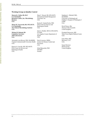 vi
M100, 30th ed.
Working Group on Quality Control
Sharon K. Cullen, BS, RAC
Co-Chairholder
Beckman Coulter, Inc. Microbiology
Business
USA
Maria M. Traczewski, BS, MT(ASCP)
Co-Chairholder
The Clinical Microbiology Institute
USA
Michael D. Huband, BS
Committee Secretary
JMI Laboratories
USA
Alexandra Lynn Bryson, PhD, D(ABMM)
Virginia Commonwealth University Health
USA
Patricia S. Conville, MS, MT(ASCP)
FDA Center for Devices and
Radiological Health
USA
Dana C. Dressel, BS, MT(ASCP)
International Health Management
Associates, Inc.
USA
Kerian K. Grande Roche, PhD
FDA Center for Devices and
Radiological Health
USA
Janet A. Hindler, MCLS, MT(ASCP),
F(AAM)
Los Angeles County Department of
Health
USA
David Lonsway, MMSc
Centers for Disease Control and
Prevention
USA
Erika Matuschek, PhD
ESCMID
Sweden
Stephanie L. Mitchell, PhD,
D(ABMM)
University of Pittsburgh and
Children’s Hospital of Pittsburgh of
UPMC
USA
David Paisey, BSc
Thermo Fisher Scientific
United Kingdom
Elizabeth Palavecino, MD
Wake Forest Baptist Medical Center
USA
Chris Pillar, PhD
Micromyx, LLC
USA
Susan Thomson
MAST Group
United Kingdom
CLSI
eCLIPSE
-
Dewanand
Mahto
-
BD
-
01/29/2020.
Unauthorized
duplication
or
network
sharing
is
not
allowed.
 