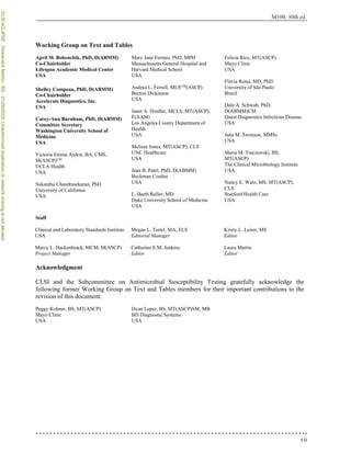 vii
M100, 30th ed.
Working Group on Text and Tables
Staff
Acknowledgment
CLSI and the Subcommittee on Antimicrobial Susceptibility Testing gratefully acknowledge the
following former Working Group on Text and Tables members for their important contributions to the
revision of this document:
Peggy Kohner, BS, MT(ASCP)
Mayo Clinic
USA
Dyan Luper, BS, MT(ASCP)SM, MB
BD Diagnostic Systems
USA
April M. Bobenchik, PhD, D(ABMM)
Co-Chairholder
Lifespan Academic Medical Center
USA
Shelley Campeau, PhD, D(ABMM)
Co-Chairholder
Accelerate Diagnostics, Inc.
USA
Carey-Ann Burnham, PhD, D(ABMM)
Committee Secretary
Washington University School of
Medicine
USA
Victoria Emma Anikst, BA, CMS,
M(ASCP)CM
UCLA Health
USA
Sukantha Chandrasekaran, PhD
University of California
USA
Mary Jane Ferraro, PhD, MPH
Massachusetts General Hospital and
Harvard Medical School
USA
Andrea L. Ferrell, MLSCM
(ASCP)
Becton Dickinson
USA
Janet A. Hindler, MCLS, MT(ASCP),
F(AAM)
Los Angeles County Department of
Health
USA
Melissa Jones, MT(ASCP), CLS
UNC Healthcare
USA
Jean B. Patel, PhD, D(ABMM)
Beckman Coulter
USA
L. Barth Reller, MD
Duke University School of Medicine
USA
Felicia Rice, MT(ASCP)
Mayo Clinic
USA
Flavia Rossi, MD, PhD
University of São Paulo
Brazil
Dale A. Schwab, PhD,
D(ABMM)CM
Quest Diagnostics Infectious Disease
USA
Jana M. Swenson, MMSc
USA
Maria M. Traczewski, BS,
MT(ASCP)
The Clinical Microbiology Institute
USA
Nancy E. Watz, MS, MT(ASCP),
CLS
Stanford Health Care
USA
Clinical and Laboratory Standards Institute
USA
Marcy L. Hackenbrack, MCM, M(ASCP)
Project Manager
Megan L. Tertel, MA, ELS
Editorial Manager
Catherine E.M. Jenkins
Editor
Kristy L. Leirer, MS
Editor
Laura Martin
Editor
CLSI
eCLIPSE
-
Dewanand
Mahto
-
BD
-
01/29/2020.
Unauthorized
duplication
or
network
sharing
is
not
allowed.
 