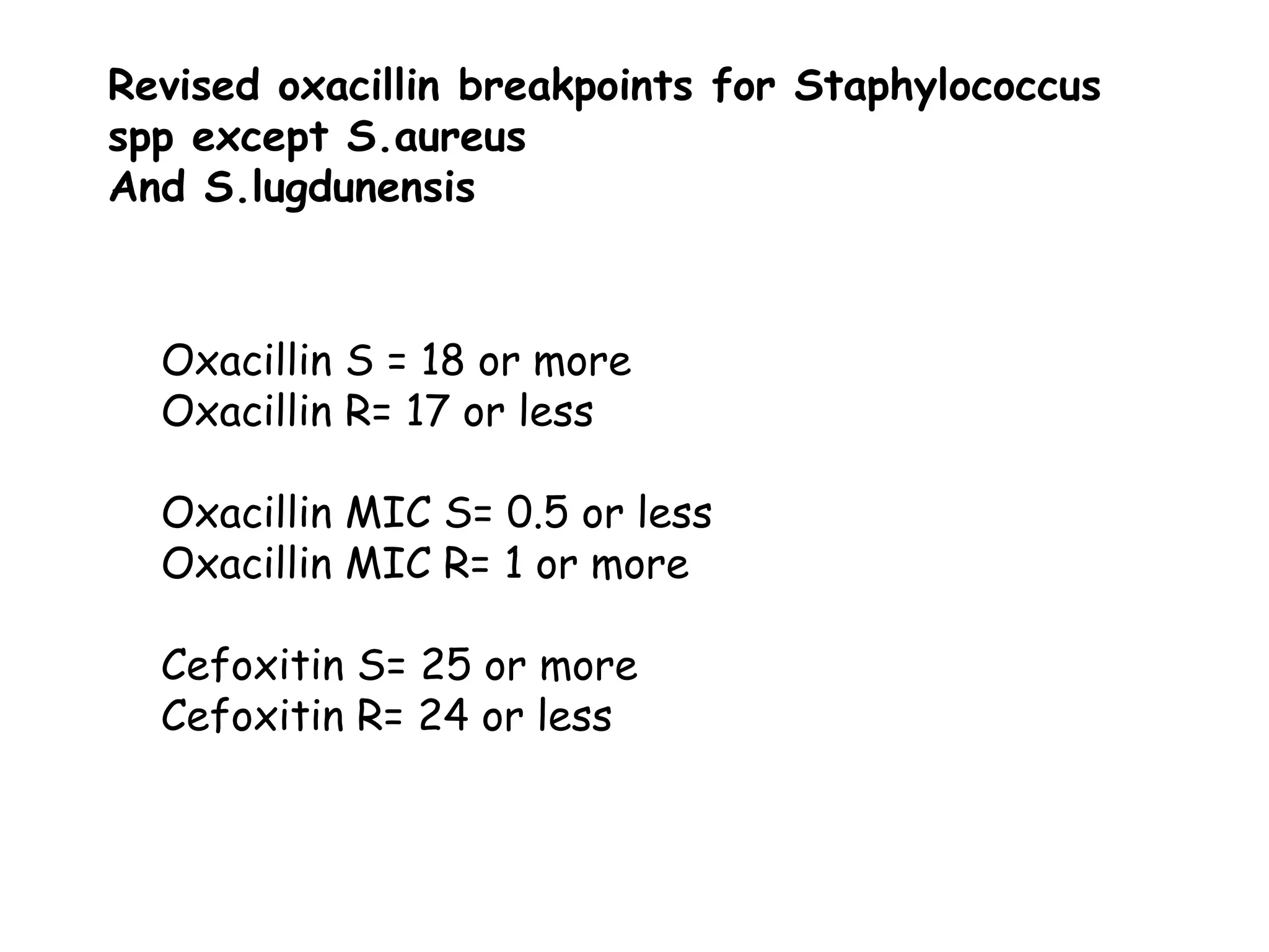 Revised oxacillin breakpoints for Staphylococcus
spp except S.aureus
And S.lugdunensis
Oxacillin S = 18 or more
Oxacillin R= 17 or less
Oxacillin MIC S= 0.5 or less
Oxacillin MIC R= 1 or more
Cefoxitin S= 25 or more
Cefoxitin R= 24 or less
 