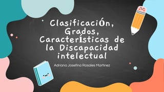 Clasificación,
Grados,
Características de
la Discapacidad
intelectual
Adriana Josefina Rosales Martinez
 
