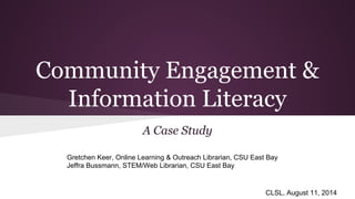 Community Engagement &
Information Literacy
A Case Study
Gretchen Keer, Online Learning & Outreach Librarian, CSU East Bay
Jeffra Bussmann, STEM/Web Librarian, CSU East Bay
CLSL, August 11, 2014
 