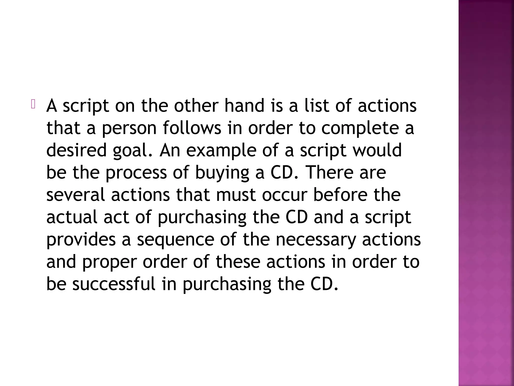  A script on the other hand is a list of actions
that a person follows in order to complete a
desired goal. An example of a script would
be the process of buying a CD. There are
several actions that must occur before the
actual act of purchasing the CD and a script
provides a sequence of the necessary actions
and proper order of these actions in order to
be successful in purchasing the CD.
 