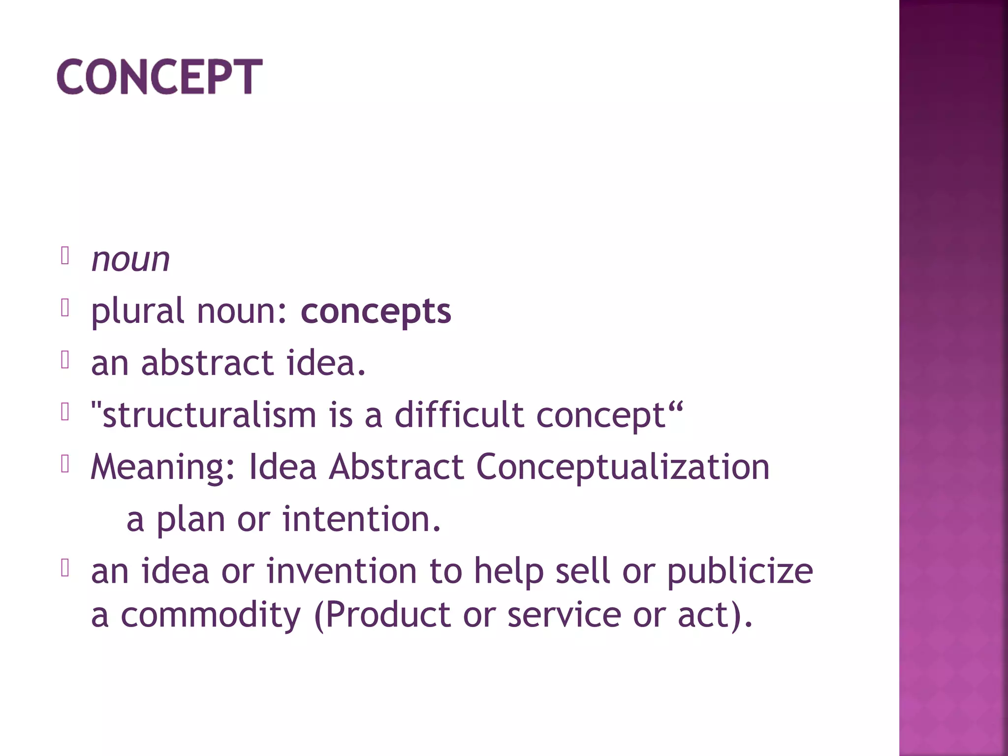  noun
 plural noun: concepts
 an abstract idea.
 "structuralism is a difficult concept“
 Meaning: Idea Abstract Conceptualization
a plan or intention.
 an idea or invention to help sell or publicize
a commodity (Product or service or act).
 