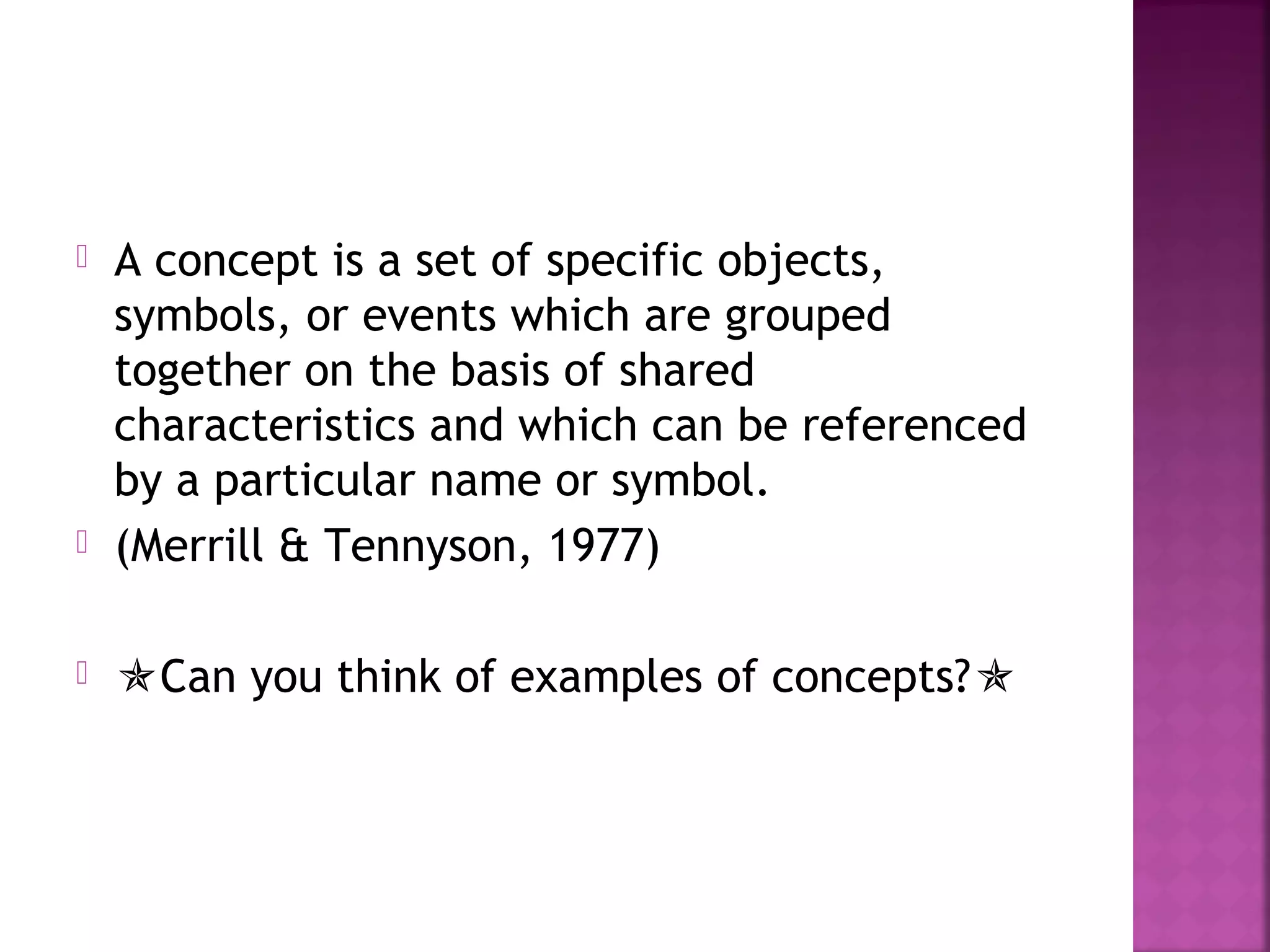  A concept is a set of specific objects,
symbols, or events which are grouped
together on the basis of shared
characteristics and which can be referenced
by a particular name or symbol.
 (Merrill & Tennyson, 1977)
 Can you think of examples of concepts?
 