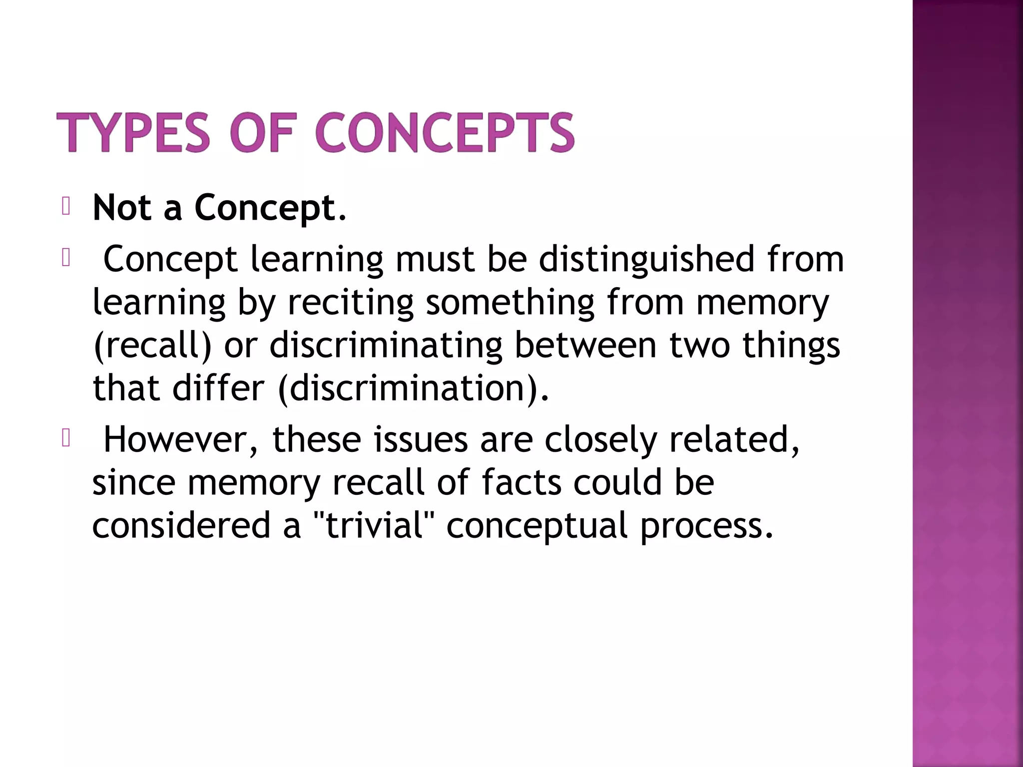 Not a Concept.
 Concept learning must be distinguished from
learning by reciting something from memory
(recall) or discriminating between two things
that differ (discrimination).
 However, these issues are closely related,
since memory recall of facts could be
considered a "trivial" conceptual process.
 
