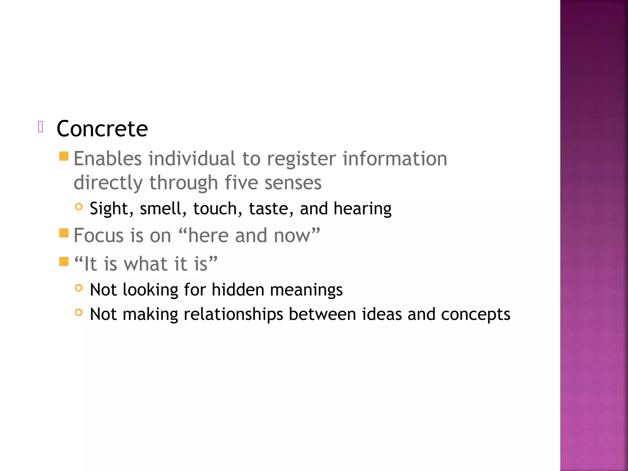  Concrete
 Enables individual to register information
directly through five senses
 Sight, smell, touch, taste, and hearing
 Focus is on “here and now”
 “It is what it is”
 Not looking for hidden meanings
 Not making relationships between ideas and concepts
 