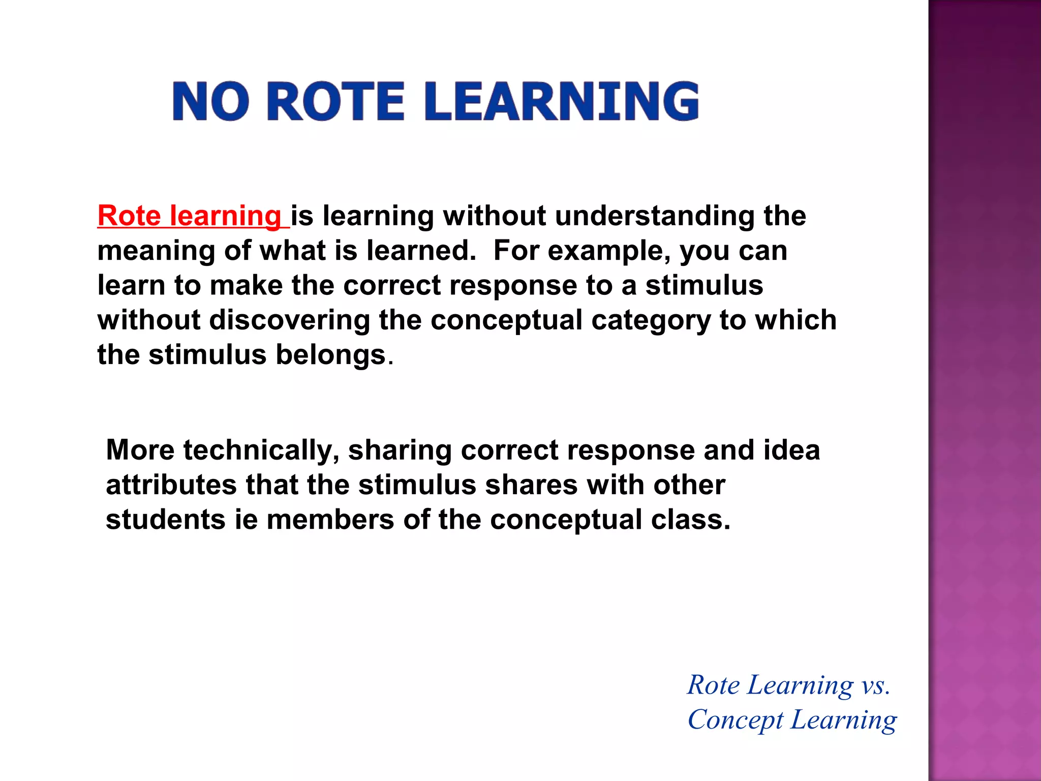 Rote Learning vs.
Concept Learning
Rote learning is learning without understanding the
meaning of what is learned. For example, you can
learn to make the correct response to a stimulus
without discovering the conceptual category to which
the stimulus belongs.
More technically, sharing correct response and idea
attributes that the stimulus shares with other
students ie members of the conceptual class.
 