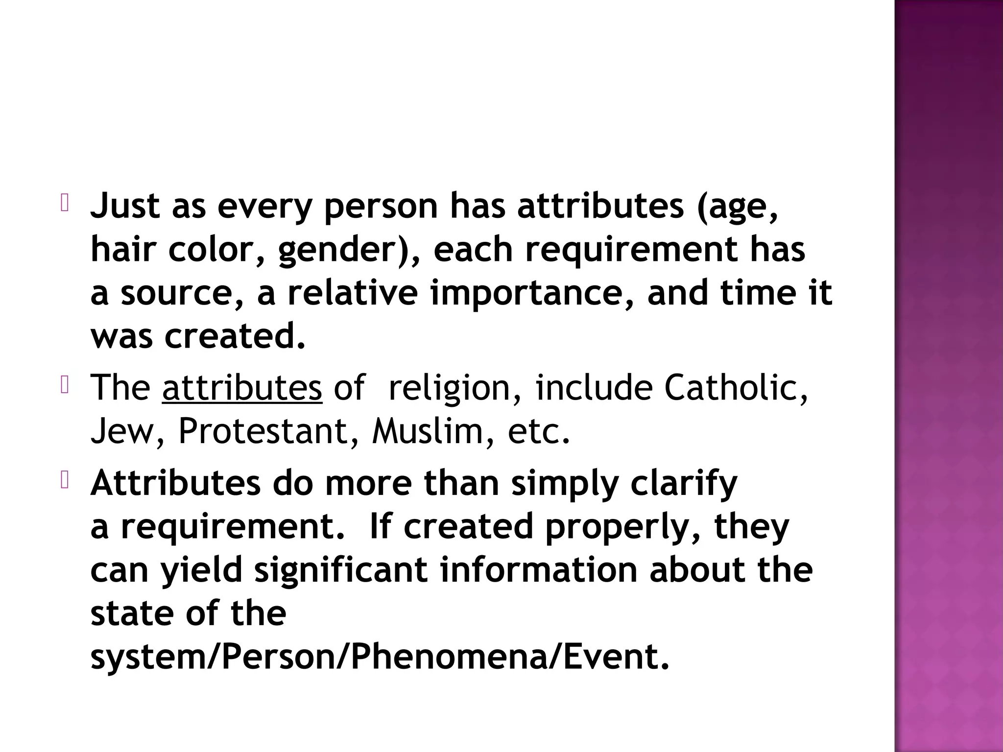  Just as every person has attributes (age,
hair color, gender), each requirement has
a source, a relative importance, and time it
was created.
 The attributes of religion, include Catholic,
Jew, Protestant, Muslim, etc.
 Attributes do more than simply clarify
a requirement.  If created properly, they
can yield significant information about the
state of the
system/Person/Phenomena/Event.
 
