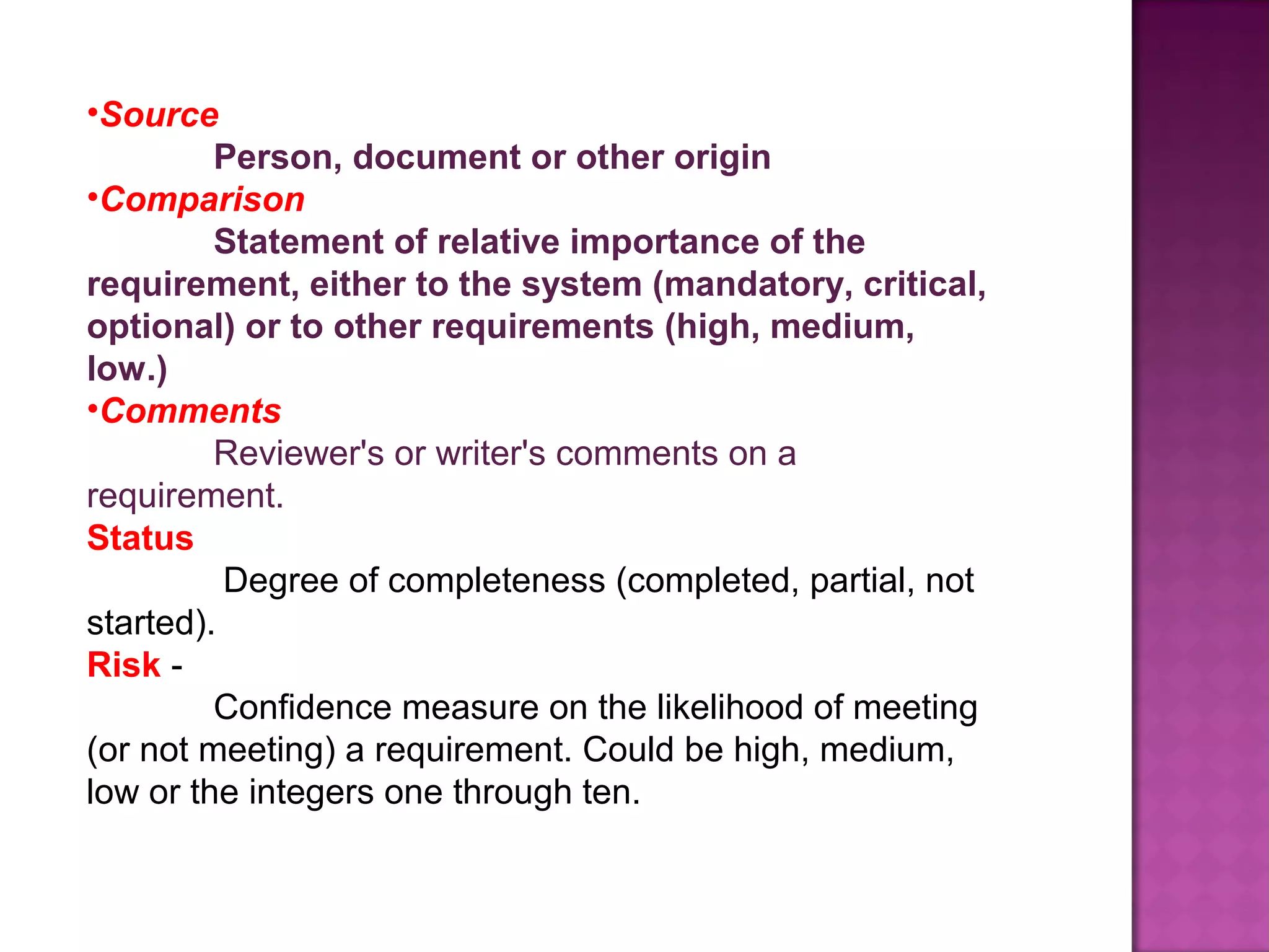 •Source 
Person, document or other origin 
•Comparison
Statement of relative importance of the 
requirement, either to the system (mandatory, critical, 
optional) or to other requirements (high, medium, 
low.)
•Comments 
Reviewer's or writer's comments on a
requirement.
Status 
Degree of completeness (completed, partial, not
started).
Risk -
Confidence measure on the likelihood of meeting
(or not meeting) a requirement. Could be high, medium,
low or the integers one through ten.
 