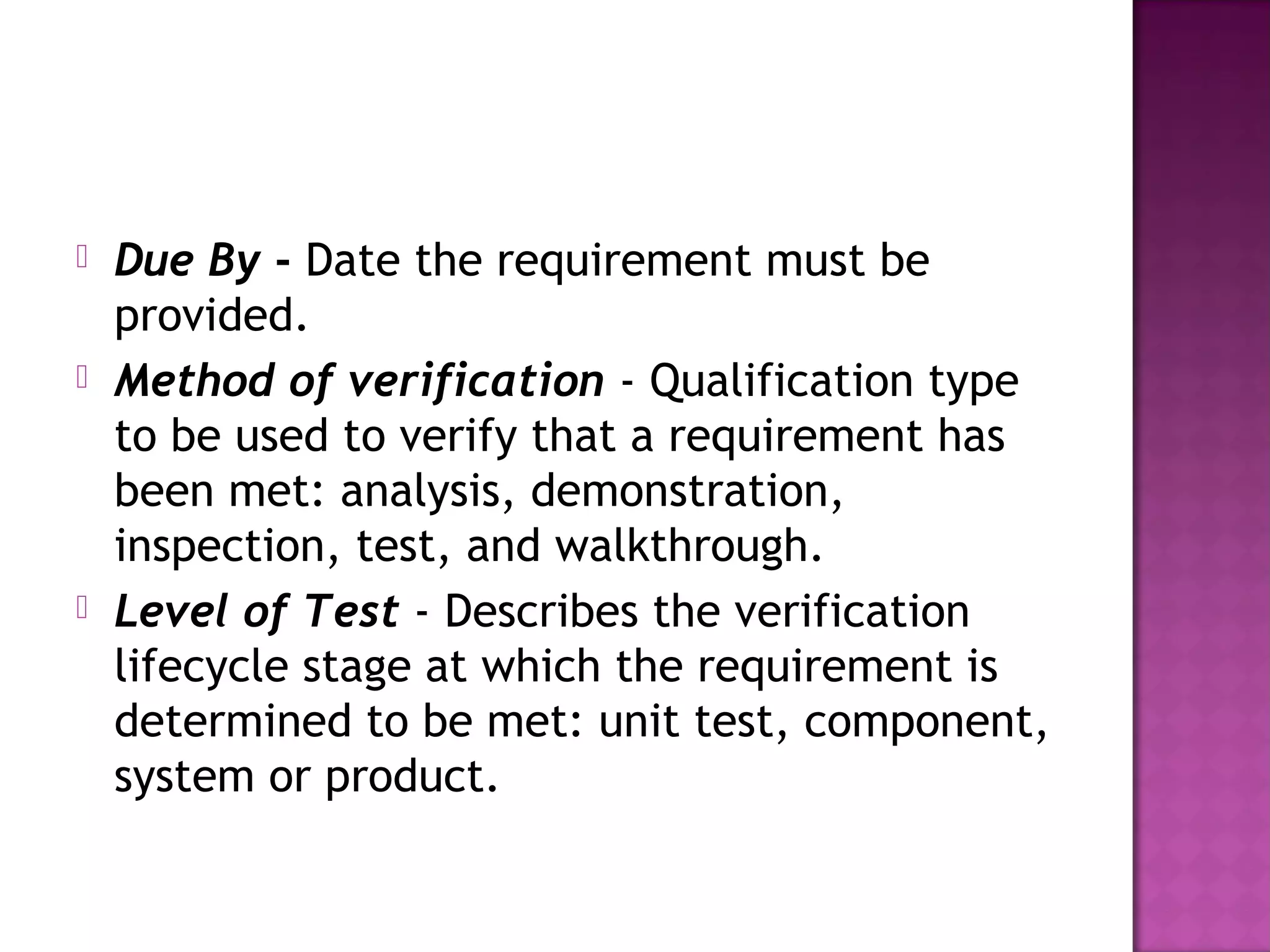  Due By - Date the requirement must be
provided.
 Method of verification - Qualification type
to be used to verify that a requirement has
been met: analysis, demonstration,
inspection, test, and walkthrough.
 Level of Test - Describes the verification
lifecycle stage at which the requirement is
determined to be met: unit test, component,
system or product.
 