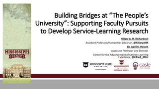 Building Bridges at “The People’s 
University”: Supporting Faculty Pursuits 
to Develop Service-Learning Research 
Hillary A. H. Richardson 
Assistant Professor/Humanities Librarian, @hillaryAHR 
Dr. April K. Heiselt 
Associate Professor and Director 
Center for the Advancement of Service-Learning 
Excellence, @CASLE_MSU 
 