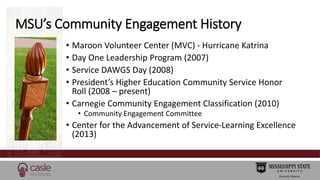 MSU’s Community Engagement History 
• Maroon Volunteer Center (MVC) - Hurricane Katrina 
• Day One Leadership Program (200...