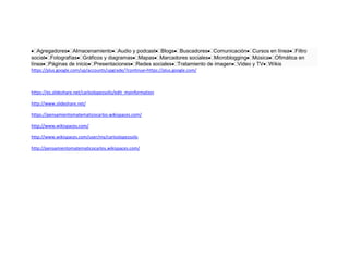Agregadores Almacenamiento Audio y podcast Blogs Buscadores Comunicación Cursos en línea Filtro
social Fotografías Gráficos y diagramas Mapas Marcadores sociales Microblogging Música Ofimática en
línea Páginas de inicio Presentaciones Redes sociales Tratamiento de imagen Video y TV Wikis
https://plus.google.com/up/accounts/upgrade/?continue=https://plus.google.com/
https://es.slideshare.net/carloslopezsolis/edit_myinformation
http://www.slideshare.net/
https://pensamientomatematicocarlos.wikispaces.com/
http://www.wikispaces.com/
http://www.wikispaces.com/user/my/carloslopezsolis
http://pensamientomatematicocarlos.wikispaces.com/
 