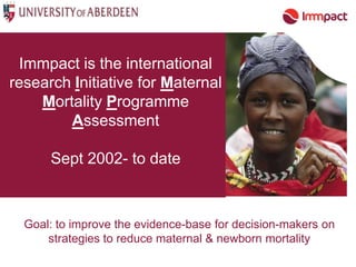 Immpact is the international
research Initiative for Maternal
    Mortality Programme
        Assessment

      Sept 2002- to date



  Goal: to improve the evidence-base for decision-makers on
      strategies to reduce maternal & newborn mortality
 