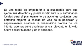 Es una forma de empoderar a la ciudadanía para que
ejerza sus derechos y pueda incidir ante sus autoridades
locales para el planteamiento de acciones conjuntas que
permitan mejorar la calidad de vida de la población y
especialmente erradicar la desnutrición crónica de los
infante, además tiene una importancia relevante en la vida
futura del ser humano y de la sociedad.
Coordinación Zonal 6 - Salud
 