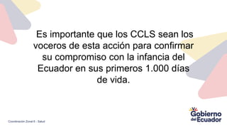 Es importante que los CCLS sean los
voceros de esta acción para confirmar
su compromiso con la infancia del
Ecuador en sus primeros 1.000 días
de vida.
Coordinación Zonal 6 - Salud
 