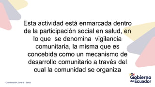 Esta actividad está enmarcada dentro
de la participación social en salud, en
lo que se denomina vigilancia
comunitaria, la misma que es
concebida como un mecanismo de
desarrollo comunitario a través del
cual la comunidad se organiza
Coordinación Zonal 6 - Salud
 