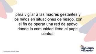para vigilar a las madres gestantes y
los niños en situaciones de riesgo, con
el fin de operar una red de apoyo
donde la comunidad tiene el papel
central.
Coordinación Zonal 6 - Salud
 