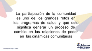 La participación de la comunidad
es uno de los grandes retos en
los programas de salud y que esto
significa generar un proceso de
cambio en las relaciones de poder
en las dinámicas comunitarias
Coordinación Zonal 6 - Salud
 
