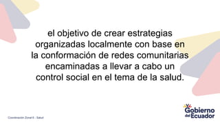 el objetivo de crear estrategias
organizadas localmente con base en
la conformación de redes comunitarias
encaminadas a llevar a cabo un
control social en el tema de la salud.
Coordinación Zonal 6 - Salud
 