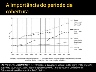 LARIVIERE, V.; ARCHAMBAULT, E.; GINGRAS, Y. Long-term patterns in the aging of the scientific
literature, 1900–2004. 2007. Trabalho apresentado no 11th International Conference on
Scientometrics and Informetrics, 2007, Madrid.
 