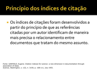  Os índices de citações foram desenvolvidos a
partir do princípio de que as referências
citadas por um autor identificam de maneira
mais precisa o relacionamento entre
documentos que tratam do mesmo assunto.
Fonte: GARFIELD, Eugene. Citation indexes for science: a new dimension in documentation through
association of ideas.
Science, Washington, v. 122, n. 3159, p. 108-111, July 1955.
 