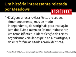 “Há alguns anos a revista Nature recebeu,
simultaneamente, mas de modo
independente, dois originais para avaliação
(um dos EUA e outro do Reino Unido) sobre
um tema idêntico: a identificação de certos
organismos veiculados pelo ar. Nos artigos, 7
das 8 referências citadas eram idênticas.
Fonte: MEADOWS, A.J. A comunicação científica. Brasília: Briquet de Lemos, 1999. viii, 268p
 