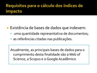  Existência de bases de dados que indexem:
 uma quantidade representativa de documentos;
 as referências citadas nas publicações.
Atualmente, as principais bases de dados para o
cumprimento desta finalidade são aWeb of
Science, a Scopus e o Google Acadêmico
 