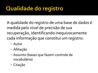 A qualidade do registro de uma base de dados é
medida pelo nível de precisão de sua
recuperação, identificando inequivocamente
cada informação que constitui um registro:
 Autor
 Afiliação
 Assunto (bases que fazem controle de
vocabulário)
 Citação
 
