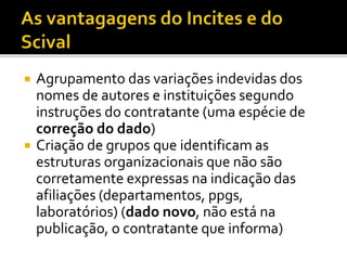  Agrupamento das variações indevidas dos
nomes de autores e instituições segundo
instruções do contratante (uma espécie de
correção do dado)
 Criação de grupos que identificam as
estruturas organizacionais que não são
corretamente expressas na indicação das
afiliações (departamentos, ppgs,
laboratórios) (dado novo, não está na
publicação, o contratante que informa)
 