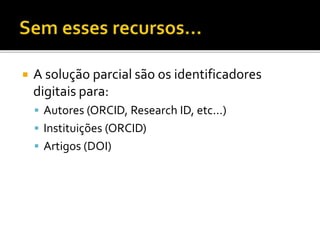  A solução parcial são os identificadores
digitais para:
 Autores (ORCID, Research ID, etc...)
 Instituições (ORCID)
 Artigos (DOI)
 