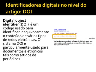 Digital object
identifier (DOI) é um
código usado para
identificar inequivocamente
o conteúdo de vários tipos
de redes eletrônicas. O
sistema DOI é
particularmente usado para
documentos eletrônicos
tais como artigos de
periódicos.
 