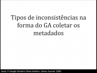 Tipos de inconsistências na
forma do GA coletar os
metadados
Jacsó, P. Google Scholar's Ghost Authors. Library Journal. 2009.
 