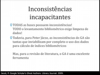 Inconsistências
incapacitantes
0 TODAS as bases possuem inconsistências!
TODO o levantamento bibliométrico exige limpeza de
dados!
0 Todavia, para Peter Jácso, as inconsistências do GA são
tantas que inviabilizam por completo o uso dos dados
para cálculo de índices bibliométricos
Mas, para a revisão de literatura, o GA é uma excelente
ferramenta
Jacsó, P. Google Scholar's Ghost Authors. Library Journal. 2009.
 