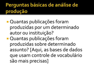  Quantas publicações foram
produzidas por um determinado
autor ou instituição?
 Quantas publicações foram
produzidas sobre determinado
assunto? [Aqui, as bases de dados
que usam controle de vocabulário
são mais precisas]
 